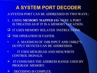 A SYSTEM PORT DECODER
A SYSTEM PORT CAN BE ADDRESSED IN TWO WAYS :
1. USING MEMORY MAPPED I/O- HERE A PORT
   IS TREATED AS IF IT IS A MEMORY LOCATION.
 IT USES MEMORY RELATED INSTRUCTIONS.
 THE OPERATION IS FASTER.
•     A MAXIMUM OF 1MB INPUT AND 1MB(220)
    OUTPUT DEVICES CAN BE ADDRESSED.
•     IT USES MEM.READ AND MEM.WRITE
    CONTROL SIGNALS.
 IT CONSUMES THE ADDRESS RANGE USED BY
  PROGRAM MEMORY.
   DECODING IS COMPLEX.
 