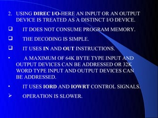 2. USING DIREC I/O-HERE AN INPUT OR AN OUTPUT
   DEVICE IS TREATED AS A DISTINCT I/O DEVICE.
     IT DOES NOT CONSUME PROGRAM MEMORY.
     THE DECODING IS SIMPLE.
     IT USES IN AND OUT INSTRUCTIONS.
•      A MAXIMUM OF 64K BYTE TYPE INPUT AND
    OUTPUT DEVICES CAN BE ADDRESSED OR 32K
    WORD TYPE INPUT AND OUTPUT DEVICES CAN
    BE ADDRESSED.
•     IT USES IORD AND IOWRT CONTROL SIGNALS.
     OPERATION IS SLOWER.
 