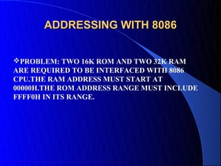 ADDRESSING WITH 8086


PROBLEM: TWO 16K ROM AND TWO 32K RAM
ARE REQUIRED TO BE INTERFACED WITH 8086
CPU.THE RAM ADDRESS MUST START AT
00000H.THE ROM ADDRESS RANGE MUST INCLUDE
FFFF0H IN ITS RANGE.
 