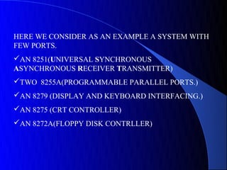 HERE WE CONSIDER AS AN EXAMPLE A SYSTEM WITH
FEW PORTS.
AN 8251(UNIVERSAL SYNCHRONOUS
ASYNCHRONOUS RECEIVER TRANSMITTER)
TWO 8255A(PROGRAMMABLE PARALLEL PORTS.)
AN 8279 (DISPLAY AND KEYBOARD INTERFACING.)
AN 8275 (CRT CONTROLLER)
AN 8272A(FLOPPY DISK CONTRLLER)
 
