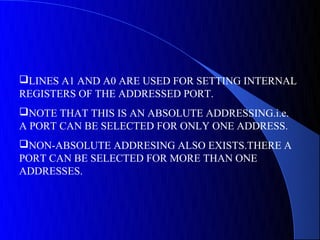 LINES A1 AND A0 ARE USED FOR SETTING INTERNAL
REGISTERS OF THE ADDRESSED PORT.
NOTE THAT THIS IS AN ABSOLUTE ADDRESSING.i.e.
A PORT CAN BE SELECTED FOR ONLY ONE ADDRESS.
NON-ABSOLUTE ADDRESING ALSO EXISTS.THERE A
PORT CAN BE SELECTED FOR MORE THAN ONE
ADDRESSES.
 