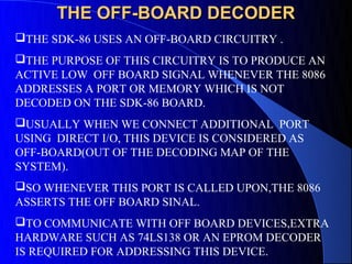 THE OFF-BOARD DECODER
THE SDK-86 USES AN OFF-BOARD CIRCUITRY .
THE PURPOSE OF THIS CIRCUITRY IS TO PRODUCE AN
ACTIVE LOW OFF BOARD SIGNAL WHENEVER THE 8086
ADDRESSES A PORT OR MEMORY WHICH IS NOT
DECODED ON THE SDK-86 BOARD.
USUALLY WHEN WE CONNECT ADDITIONAL PORT
USING DIRECT I/O, THIS DEVICE IS CONSIDERED AS
OFF-BOARD(OUT OF THE DECODING MAP OF THE
SYSTEM).
SO WHENEVER THIS PORT IS CALLED UPON,THE 8086
ASSERTS THE OFF BOARD SINAL.
TO COMMUNICATE WITH OFF BOARD DEVICES,EXTRA
HARDWARE SUCH AS 74LS138 OR AN EPROM DECODER
IS REQUIRED FOR ADDRESSING THIS DEVICE.
 