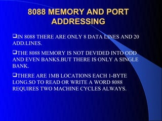 8088 MEMORY AND PORT
          ADDRESSING
IN 8088 THERE ARE ONLY 8 DATA LINES AND 20
ADD.LINES.
THE 8088 MEMORY IS NOT DEVIDED INTO ODD
AND EVEN BANKS.BUT THERE IS ONLY A SINGLE
BANK.
THERE ARE 1MB LOCATIONS EACH 1-BYTE
LONG.SO TO READ OR WRITE A WORD 8088
REQUIRES TWO MACHINE CYCLES ALWAYS.
 