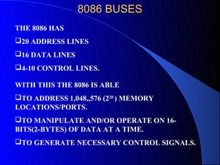 8086 BUSES
THE 8086 HAS
20 ADDRESS LINES
16 DATA LINES
4-10 CONTROL LINES.

WITH THIS THE 8086 IS ABLE
TO ADDRESS 1,048,,576 (220 ) MEMORY
LOCATIONS/PORTS.
TO MANIPULATE AND/OR OPERATE ON 16-
BITS(2-BYTES) OF DATA AT A TIME.
TO GENERATE NECESSARY CONTROL SIGNALS.
 