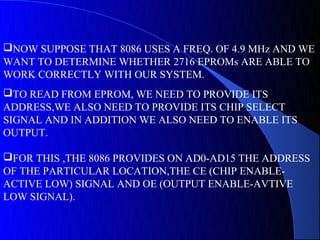 NOW SUPPOSE THAT 8086 USES A FREQ. OF 4.9 MHz AND WE
WANT TO DETERMINE WHETHER 2716 EPROMs ARE ABLE TO
WORK CORRECTLY WITH OUR SYSTEM.
TO READ FROM EPROM, WE NEED TO PROVIDE ITS
ADDRESS,WE ALSO NEED TO PROVIDE ITS CHIP SELECT
SIGNAL AND IN ADDITION WE ALSO NEED TO ENABLE ITS
OUTPUT.

FOR THIS ,THE 8086 PROVIDES ON AD0-AD15 THE ADDRESS
OF THE PARTICULAR LOCATION,THE CE (CHIP ENABLE-
ACTIVE LOW) SIGNAL AND OE (OUTPUT ENABLE-AVTIVE
LOW SIGNAL).
 