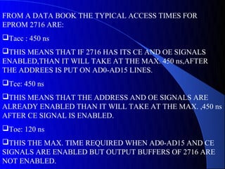 FROM A DATA BOOK THE TYPICAL ACCESS TIMES FOR
EPROM 2716 ARE:
Tacc : 450 ns
THIS MEANS THAT IF 2716 HAS ITS CE AND OE SIGNALS
ENABLED,THAN IT WILL TAKE AT THE MAX. 450 ns,AFTER
THE ADDREES IS PUT ON AD0-AD15 LINES.
Tce: 450 ns
THIS MEANS THAT THE ADDRESS AND OE SIGNALS ARE
ALREADY ENABLED THAN IT WILL TAKE AT THE MAX. ,450 ns
AFTER CE SIGNAL IS ENABLED.
Toe: 120 ns
THIS THE MAX. TIME REQUIRED WHEN AD0-AD15 AND CE
SIGNALS ARE ENABLED BUT OUTPUT BUFFERS OF 2716 ARE
NOT ENABLED.
 