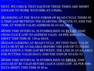 NEXT, WE CHECK THAT EACH OF THESE TIMES ARE SHORT
ENOUGH TO WORK WITH 8086 AT 4.9MHz.

LOOKING AT THE WAVE FORMS OF READ CYCLE THERE IS
A TIME GAP BETWEEN THE STARTING OF STATE-T1 AND THE
TIME AT WHICH VALID ADDRESS IS AVAILABLE.
THIS TIME INTERVAL IS SYMBOLISED AS TCLAV TIME
FROM CLOCK LOW TO ADDRESS VALID. AS PER 8086 DATA
SHEET THIS TIME IS 110 ns MAX.
AGAIN LOOKING AT READ CYCLE ,WE FIND THAT VALID
DATA MUST BE AVAILABLE BEFORE THE END OF T3.THERE
ALSO EXISTS A TIME GAP BETWEEN ,THE LINE IS AVAILABLE
FOR PUTTING VALID DATA AND THE END OF STATE-T3.
THIS TIME INTERVAL IS SYMBOLISED AS TDVCL TIME
DATA MUST BE VALID BEFORE CLOCK GOES LOW. AS PER 8086
DATA SHEET THIS TIME IS 30 ns.
 