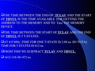 THE TIME BETWEEN THE END OF TCLAV AND THE START
OF TDVCL IS THE TIME AVAILABLE FOR GETTING THE
ADDRESS TO THE MEMORY AND TO Tacc THE MEMORY
DEVICE.
THE TIME BETWEEN THE START OF TCLAV AND THE END
OF TDVCL IS 3 T-STATES.
AT 4.9 MHz ,TIME FOR ONE T-STATE IS 2.04 ns. SO TOTAL
TIME FOR 3 STATES IS 612 ns.
FROM THIS WE SUBTRACT TCLAV AND TDVCL.
=612-110-30=472 ns.
 