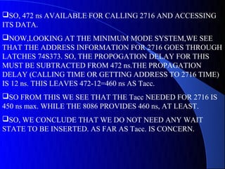 SO, 472 ns AVAILABLE FOR CALLING 2716 AND ACCESSING
ITS DATA.
NOW,LOOKING AT THE MINIMUM MODE SYSTEM,WE SEE
THAT THE ADDRESS INFORMATION FOR 2716 GOES THROUGH
LATCHES 74S373. SO, THE PROPOGATION DELAY FOR THIS
MUST BE SUBTRACTED FROM 472 ns.THE PROPAGATION
DELAY (CALLING TIME OR GETTING ADDRESS TO 2716 TIME)
IS 12 ns. THIS LEAVES 472-12=460 ns AS Tacc.
SO FROM THIS WE SEE THAT THE Tacc NEEDED FOR 2716 IS
450 ns max. WHILE THE 8086 PROVIDES 460 ns, AT LEAST.
SO, WE CONCLUDE THAT WE DO NOT NEED ANY WAIT
STATE TO BE INSERTED. AS FAR AS Tacc. IS CONCERN.
 