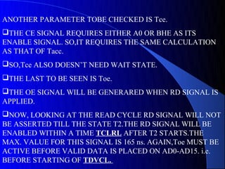 ANOTHER PARAMETER TOBE CHECKED IS Tce.
THE CE SIGNAL REQUIRES EITHER A0 OR BHE AS ITS
ENABLE SIGNAL. SO,IT REQUIRES THE SAME CALCULATION
AS THAT OF Tacc.
SO,Tce ALSO DOESN’T NEED WAIT STATE.
THE LAST TO BE SEEN IS Toe.
THE OE SIGNAL WILL BE GENERARED WHEN RD SIGNAL IS
APPLIED.
NOW, LOOKING AT THE READ CYCLE RD SIGNAL WILL NOT
BE ASSERTED TILL THE STATE T2.THE RD SIGNAL WILL BE
ENABLED WITHIN A TIME TCLRL AFTER T2 STARTS.THE
MAX. VALUE FOR THIS SIGNAL IS 165 ns. AGAIN,Toe MUST BE
ACTIVE BEFORE VALID DATA IS PLACED ON AD0-AD15. i.e.
BEFORE STARTING OF TDVCL.
 