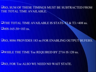 SO, SUM OF THESE TIMINGS MUST BE SUBTRACTED FROM
THE TOTAL TIME AVAILABLE.


THE TOTAL TIME AVAILABLE IS STATE-T2 & T3.=408 ns.
408-165-30=183 ns.


SO, 8086 PROVIDES 183 ns FOR ENABLING OUTPUT BUFERS.


WHILE THE TIME Toe REQUIRED BY 2716 IS 120 ns.


SO, FOR Toe ALSO WE NEED NO WAIT STATE.
 