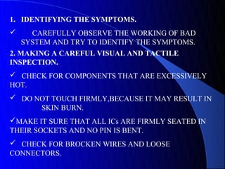 1. IDENTIFYING THE SYMPTOMS.
     CAREFULLY OBSERVE THE WORKING OF BAD
    SYSTEM AND TRY TO IDENTIFY THE SYMPTOMS.
2. MAKING A CAREFUL VISUAL AND TACTILE
INSPECTION.
 CHECK FOR COMPONENTS THAT ARE EXCESSIVELY
HOT.
 DO NOT TOUCH FIRMLY,BECAUSE IT MAY RESULT IN
      SKIN BURN.
MAKE IT SURE THAT ALL ICs ARE FIRMLY SEATED IN
THEIR SOCKETS AND NO PIN IS BENT.
 CHECK FOR BROCKEN WIRES AND LOOSE
CONNECTORS.
 