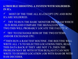 6.TROUBLE SHOOTING A SYSTEM WITH SOLDERED-
IN ICs.
 MOST OF THE TIME ALL ICs EXCEPT CPU AND ROM
ICs ARE SOLDERED.
 TRY TO RUN THE BASIC MONITOR PROGRAM WHICH
 IS IN ROM,AND COMPARE THE SIGNALS ON THE
TWO.THIS WILL PROBABLY LOCATE THE FAULTY IC.
 TRY TO EXCHANGE ROM OF THE TWO SYTEMS.
AND/OR EXCHANGE CPU.
THEN RUN A RAM TEST ROUTINE .THE ROUTINE WILL
WRITE ALL 1’S TO SELECTED LOCATIONS.THEN, READ
THIS DATA BACK IF THEY ARE NOT 1’S ,THEN THE
PROBLEM MAY BE WITH SYTEM BUS,(AS IT CAN NOY
WRITE TO DESIRED LOCATION ) OR WITH RAM OR WITH
RAM DECODER.
 