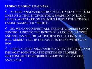 7.USING A LOGIC ANALYZER.
 A LOGIC ANALYZER SHOWS YOU SIGNALS ON 16 TO 64
LINES AT A TIME. IT GIVES YOU A SNAPSHOT OF LOGIC
LEVELS WHICH ARE ON ITS INPUT LINES AT THE TIME OF
TAKING SAMPLE OR “PHOTO”.
 SO, WE CAN CONNECT ALL THE DATA,ADDRESS AND
CONTROL LINES TO THE INPUTS OF A LOGIC ANALYZER
AND WE CAN SEE THE ACTIVITIES ON THIS LINES. THIS
WILL SURELY TELL IF THE FAULT IS THERE WITH YOUR
8086.
 USING A LOGIC ANALYZER IS A VERY EFFECTIVE AND
THE MOST SOPHISTICATED SYSTEM OF TROUBLE
SHOOTING.BUT IT REQUIRES EXPERTISE IN USING THE
ANALYZER.
 