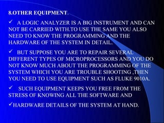 8.OTHER EQUIPMENT.
 A LOGIC ANALYZER IS A BIG INSTRUMENT AND CAN
NOT BE CARRIED WITH.TO USE THE SAME YOU ALSO
NEED TO KNOW THE PROGRAMMING AND THE
HARDWARE OF THE SYSTEM IN DETAIL.
 BUT SUPPOSE YOU ARE TO REPAIR SEVERAL
DIFFERENT TYPES OF MICROPROCESSORS AND YOU DO
NOT KNOW MUCH ABOUT THE PROGRAMMING OF THE
SYSTEM WHICH YOU ARE TROUBLE SHOOTING ,THEN
YOU NEED TO USE EQUIPMENT SUCH AS FLUKE 9010A.
 SUCH EQUIPMENT KEEPS YOU FREE FROM THE
STRESS OF KNOWING ALL THE SOFTWARE AND
HARDWARE DETAILS OF THE SYSTEM AT HAND.
 