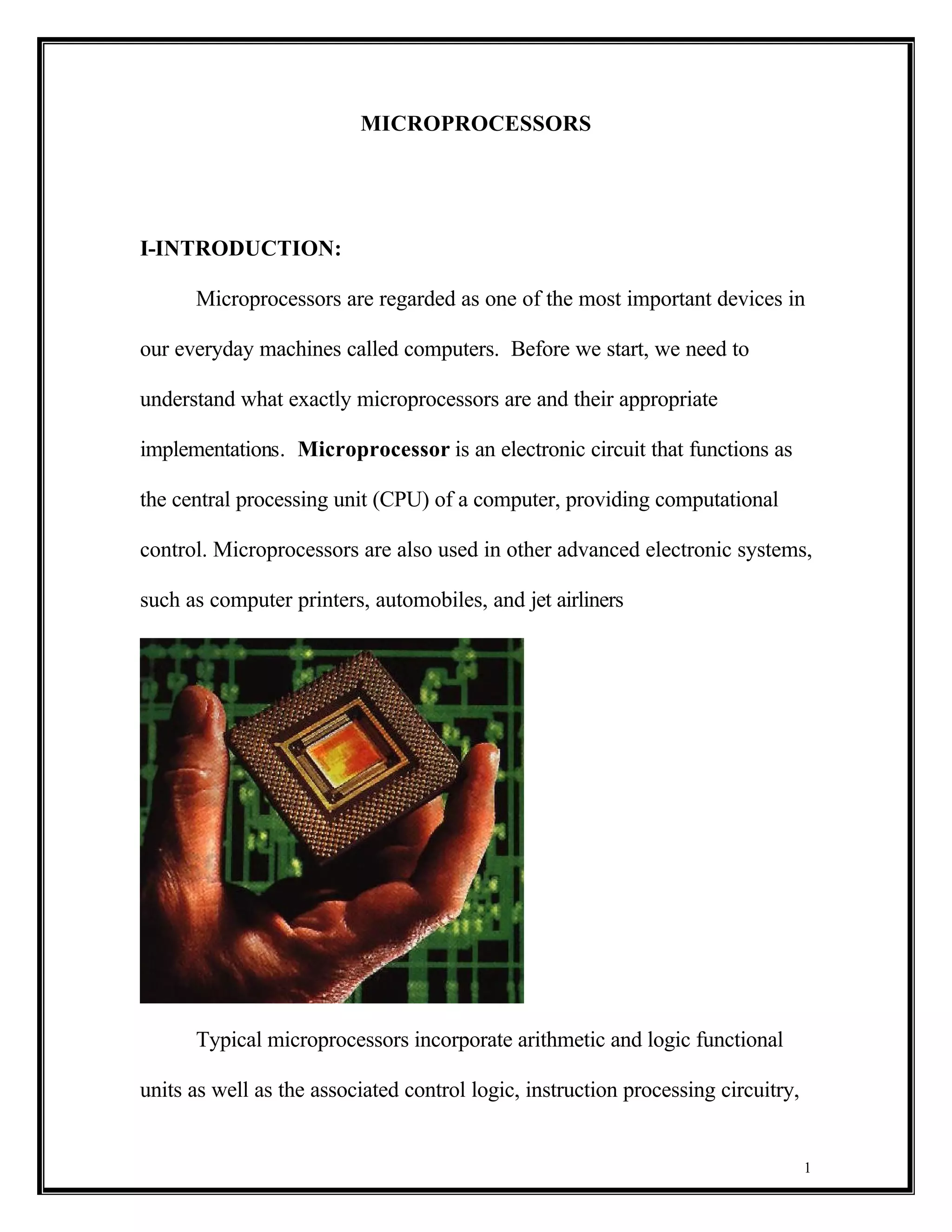 MICROPROCESSORS




I-INTRODUCTION:

      Microprocessors are regarded as one of the most important devices in

our everyday machines called computers. Before we start, we need to

understand what exactly microprocessors are and their appropriate

implementations. Microprocessor is an electronic circuit that functions as

the central processing unit (CPU) of a computer, providing computational

control. Microprocessors are also used in other advanced electronic systems,

such as computer printers, automobiles, and jet airliners




      Typical microprocessors incorporate arithmetic and logic functional

units as well as the associated control logic, instruction processing circuitry,


                                                                                   1
 