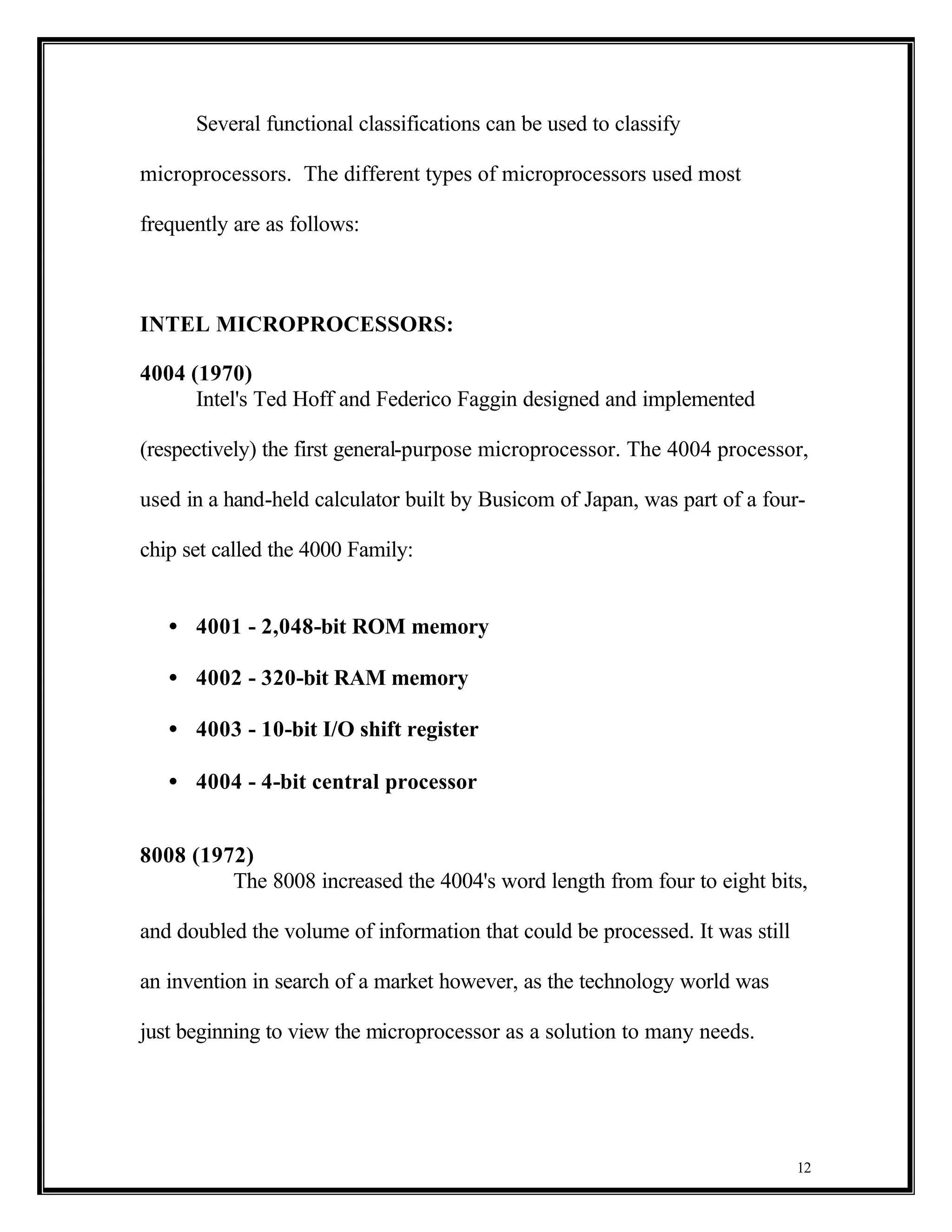 Several functional classifications can be used to classify

microprocessors. The different types of microprocessors used most

frequently are as follows:



INTEL MICROPROCESSORS:

4004 (1970)
      Intel's Ted Hoff and Federico Faggin designed and implemented

(respectively) the first general-purpose microprocessor. The 4004 processor,

used in a hand-held calculator built by Busicom of Japan, was part of a four-

chip set called the 4000 Family:


   • 4001 - 2,048-bit ROM memory

   • 4002 - 320-bit RAM memory

   • 4003 - 10-bit I/O shift register

   • 4004 - 4-bit central processor


8008 (1972)
         The 8008 increased the 4004's word length from four to eight bits,

and doubled the volume of information that could be processed. It was still

an invention in search of a market however, as the technology world was

just beginning to view the microprocessor as a solution to many needs.




                                                                              12
 