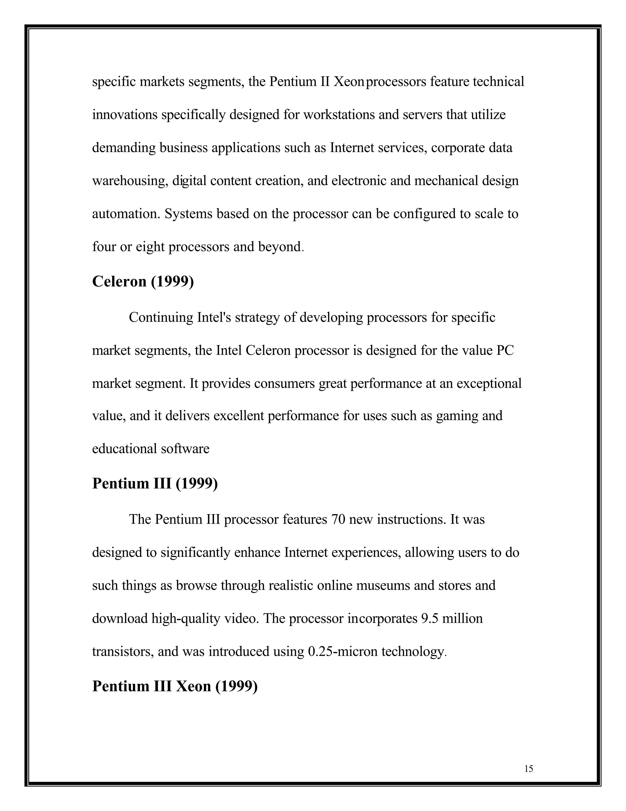 specific markets segments, the Pentium II Xeon processors feature technical

innovations specifically designed for workstations and servers that utilize

demanding business applications such as Internet services, corporate data

warehousing, digital content creation, and electronic and mechanical design

automation. Systems based on the processor can be configured to scale to

four or eight processors and beyond .

Celeron (1999)

      Continuing Intel's strategy of developing processors for specific

market segments, the Intel Celeron processor is designed for the value PC

market segment. It provides consumers great performance at an exceptional

value, and it delivers excellent performance for uses such as gaming and

educational software

Pentium III (1999)

      The Pentium III processor features 70 new instructions. It was

designed to significantly enhance Internet experiences, allowing users to do

such things as browse through realistic online museums and stores and

download high-quality video. The processor incorporates 9.5 million

transistors, and was introduced using 0.25-micron technology.

Pentium III Xeon (1999)




                                                                               15
 