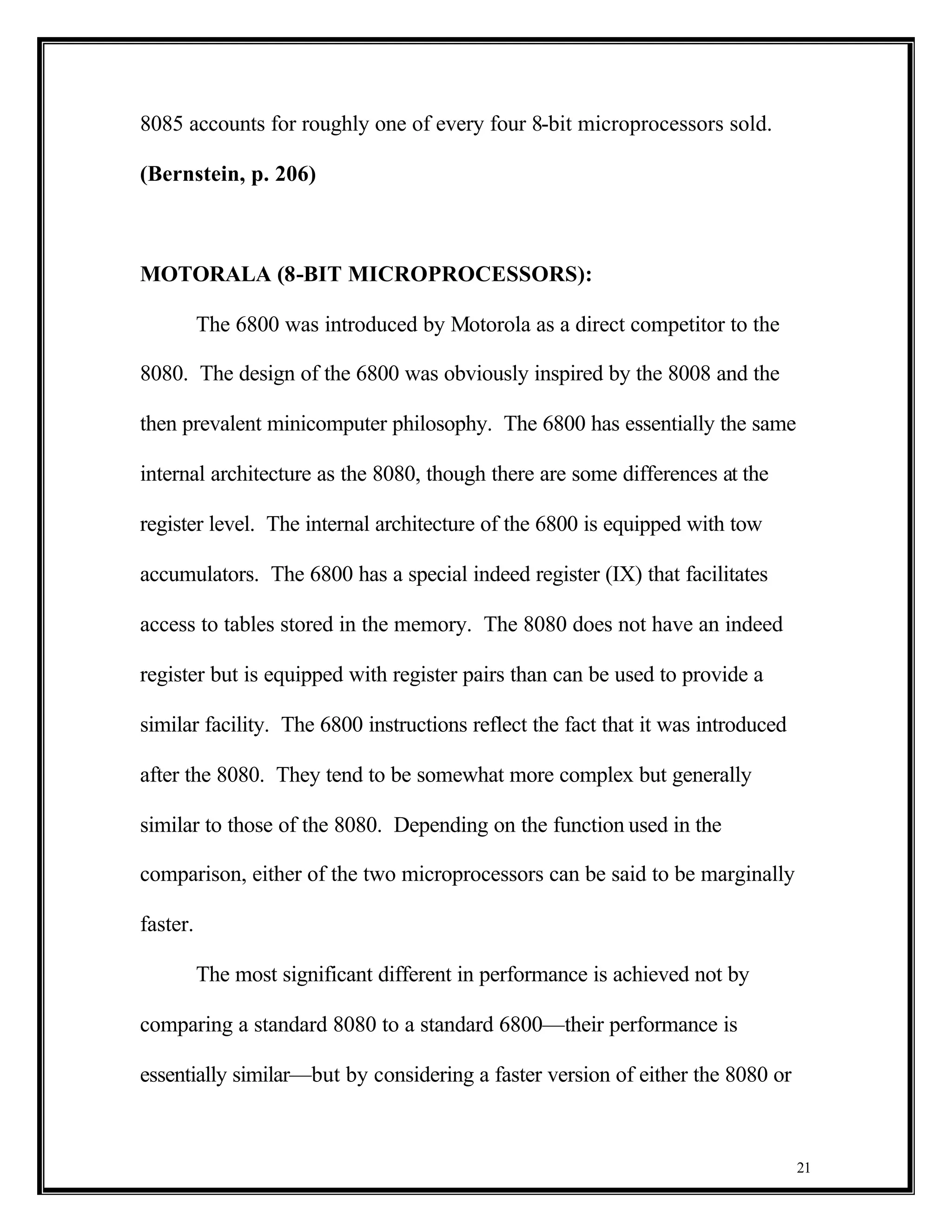 8085 accounts for roughly one of every four 8-bit microprocessors sold.

(Bernstein, p. 206)



MOTORALA (8-BIT MICROPROCESSORS):

          The 6800 was introduced by Motorola as a direct competitor to the

8080. The design of the 6800 was obviously inspired by the 8008 and the

then prevalent minicomputer philosophy. The 6800 has essentially the same

internal architecture as the 8080, though there are some differences at the

register level. The internal architecture of the 6800 is equipped with tow

accumulators. The 6800 has a special indeed register (IX) that facilitates

access to tables stored in the memory. The 8080 does not have an indeed

register but is equipped with register pairs than can be used to provide a

similar facility. The 6800 instructions reflect the fact that it was introduced

after the 8080. They tend to be somewhat more complex but generally

similar to those of the 8080. Depending on the function used in the

comparison, either of the two microprocessors can be said to be marginally

faster.

          The most significant different in performance is achieved not by

comparing a standard 8080 to a standard 6800—their performance is

essentially similar—but by considering a faster version of either the 8080 or



                                                                                  21
 