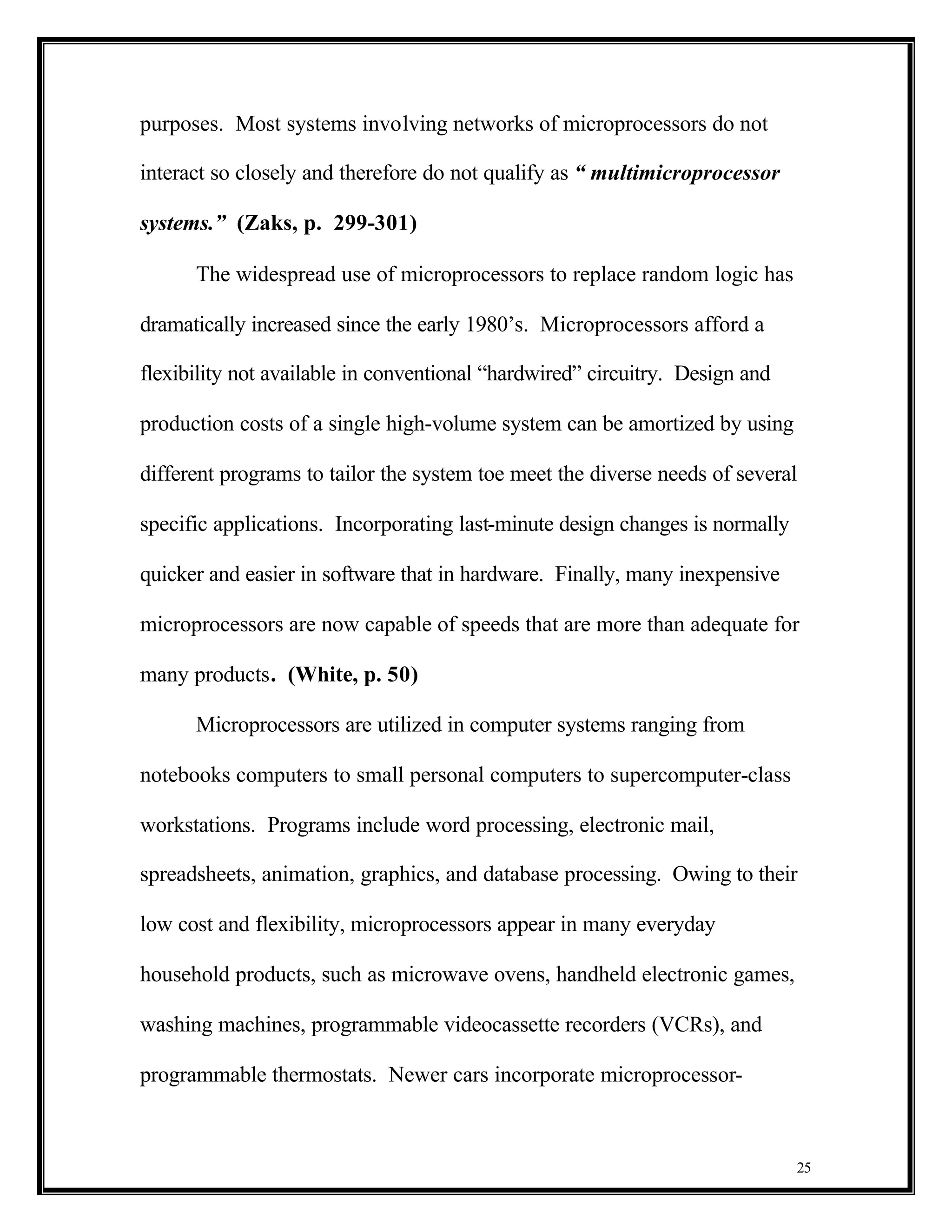 purposes. Most systems involving networks of microprocessors do not

interact so closely and therefore do not qualify as “ multimicroprocessor

systems.” (Zaks, p. 299-301)

      The widespread use of microprocessors to replace random logic has

dramatically increased since the early 1980’s. Microprocessors afford a

flexibility not available in conventional “hardwired” circuitry. Design and

production costs of a single high-volume system can be amortized by using

different programs to tailor the system toe meet the diverse needs of several

specific applications. Incorporating last-minute design changes is normally

quicker and easier in software that in hardware. Finally, many inexpensive

microprocessors are now capable of speeds that are more than adequate for

many products. (White, p. 50)

      Microprocessors are utilized in computer systems ranging from

notebooks computers to small personal computers to supercomputer-class

workstations. Programs include word processing, electronic mail,

spreadsheets, animation, graphics, and database processing. Owing to their

low cost and flexibility, microprocessors appear in many everyday

household products, such as microwave ovens, handheld electronic games,

washing machines, programmable videocassette recorders (VCRs), and

programmable thermostats. Newer cars incorporate microprocessor-



                                                                              25
 