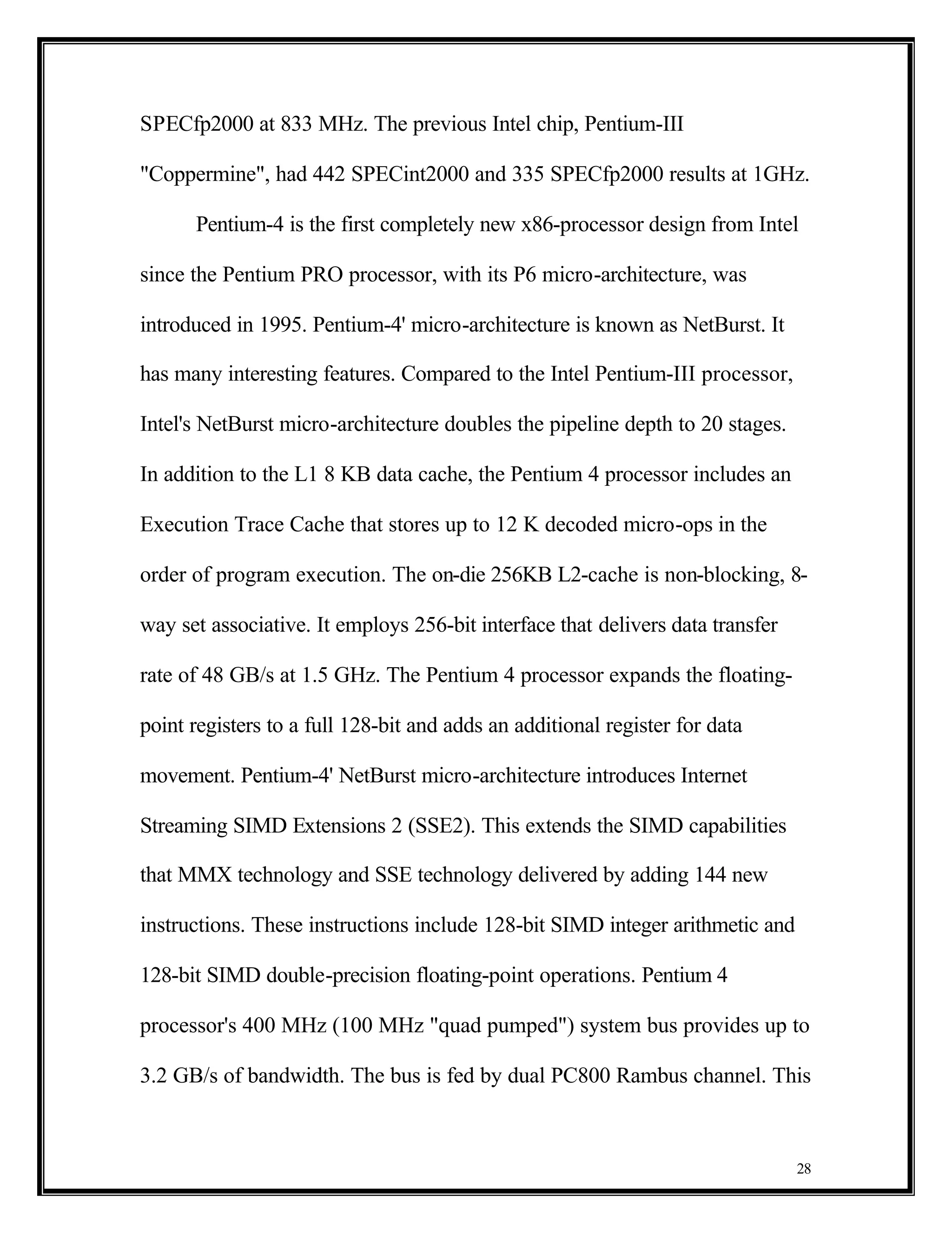 SPECfp2000 at 833 MHz. The previous Intel chip, Pentium-III

"Coppermine", had 442 SPECint2000 and 335 SPECfp2000 results at 1GHz.

      Pentium-4 is the first completely new x86-processor design from Intel

since the Pentium PRO processor, with its P6 micro-architecture, was

introduced in 1995. Pentium-4' micro-architecture is known as NetBurst. It

has many interesting features. Compared to the Intel Pentium-III processor,

Intel's NetBurst micro-architecture doubles the pipeline depth to 20 stages.

In addition to the L1 8 KB data cache, the Pentium 4 processor includes an

Execution Trace Cache that stores up to 12 K decoded micro-ops in the

order of program execution. The on-die 256KB L2-cache is non-blocking, 8-

way set associative. It employs 256-bit interface that delivers data transfer

rate of 48 GB/s at 1.5 GHz. The Pentium 4 processor expands the floating-

point registers to a full 128-bit and adds an additional register for data

movement. Pentium-4' NetBurst micro-architecture introduces Internet

Streaming SIMD Extensions 2 (SSE2). This extends the SIMD capabilities

that MMX technology and SSE technology delivered by adding 144 new

instructions. These instructions include 128-bit SIMD integer arithmetic and

128-bit SIMD double-precision floating-point operations. Pentium 4

processor's 400 MHz (100 MHz "quad pumped") system bus provides up to

3.2 GB/s of bandwidth. The bus is fed by dual PC800 Rambus channel. This



                                                                                28
 