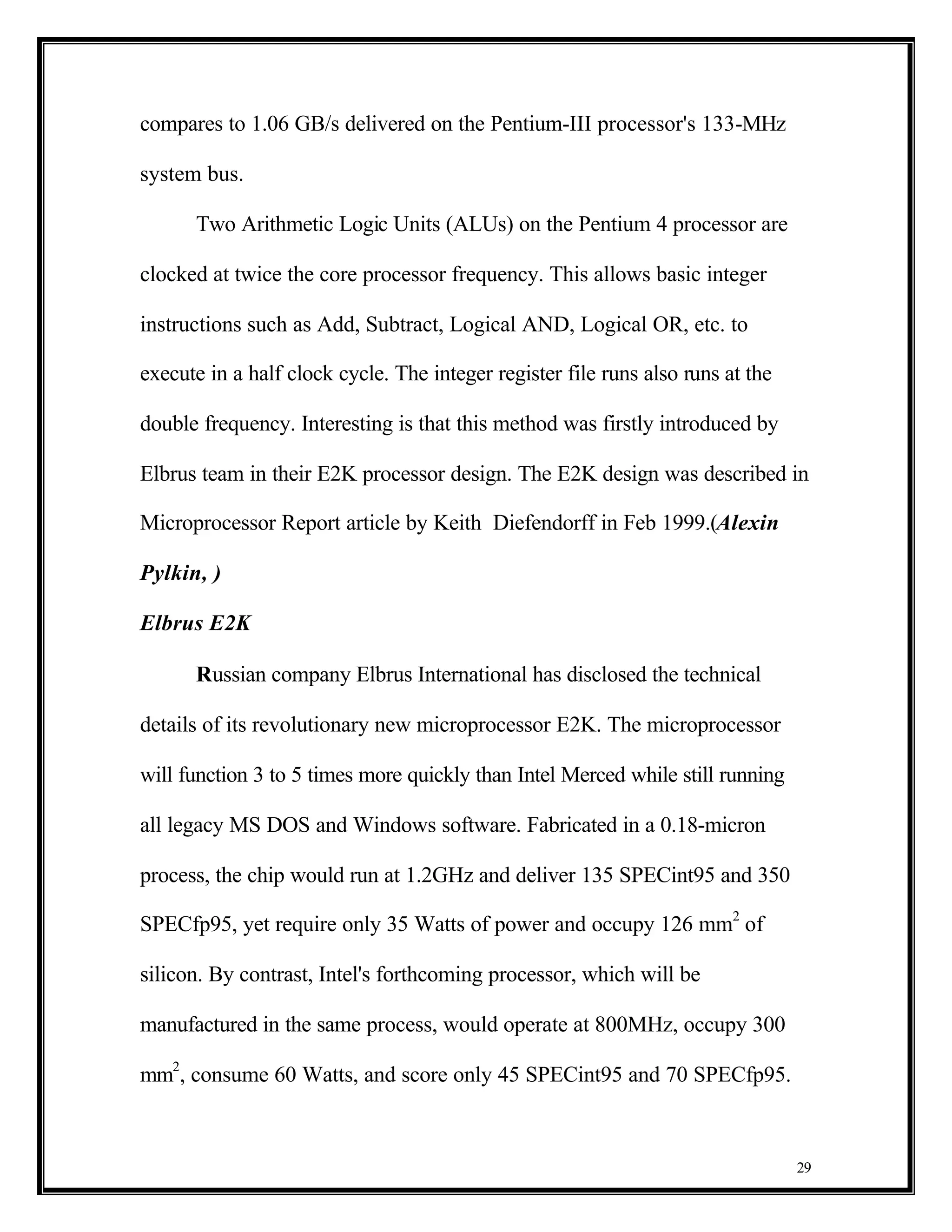 compares to 1.06 GB/s delivered on the Pentium-III processor's 133-MHz

system bus.

      Two Arithmetic Logic Units (ALUs) on the Pentium 4 processor are

clocked at twice the core processor frequency. This allows basic integer

instructions such as Add, Subtract, Logical AND, Logical OR, etc. to

execute in a half clock cycle. The integer register file runs also runs at the

double frequency. Interesting is that this method was firstly introduced by

Elbrus team in their E2K processor design. The E2K design was described in

Microprocessor Report article by Keith Diefendorff in Feb 1999.(Alexin

Pylkin, )

Elbrus E2K

      Russian company Elbrus International has disclosed the technical

details of its revolutionary new microprocessor E2K. The microprocessor

will function 3 to 5 times more quickly than Intel Merced while still running

all legacy MS DOS and Windows software. Fabricated in a 0.18-micron

process, the chip would run at 1.2GHz and deliver 135 SPECint95 and 350

SPECfp95, yet require only 35 Watts of power and occupy 126 mm2 of

silicon. By contrast, Intel's forthcoming processor, which will be

manufactured in the same process, would operate at 800MHz, occupy 300

mm2, consume 60 Watts, and score only 45 SPECint95 and 70 SPECfp95.



                                                                                 29
 