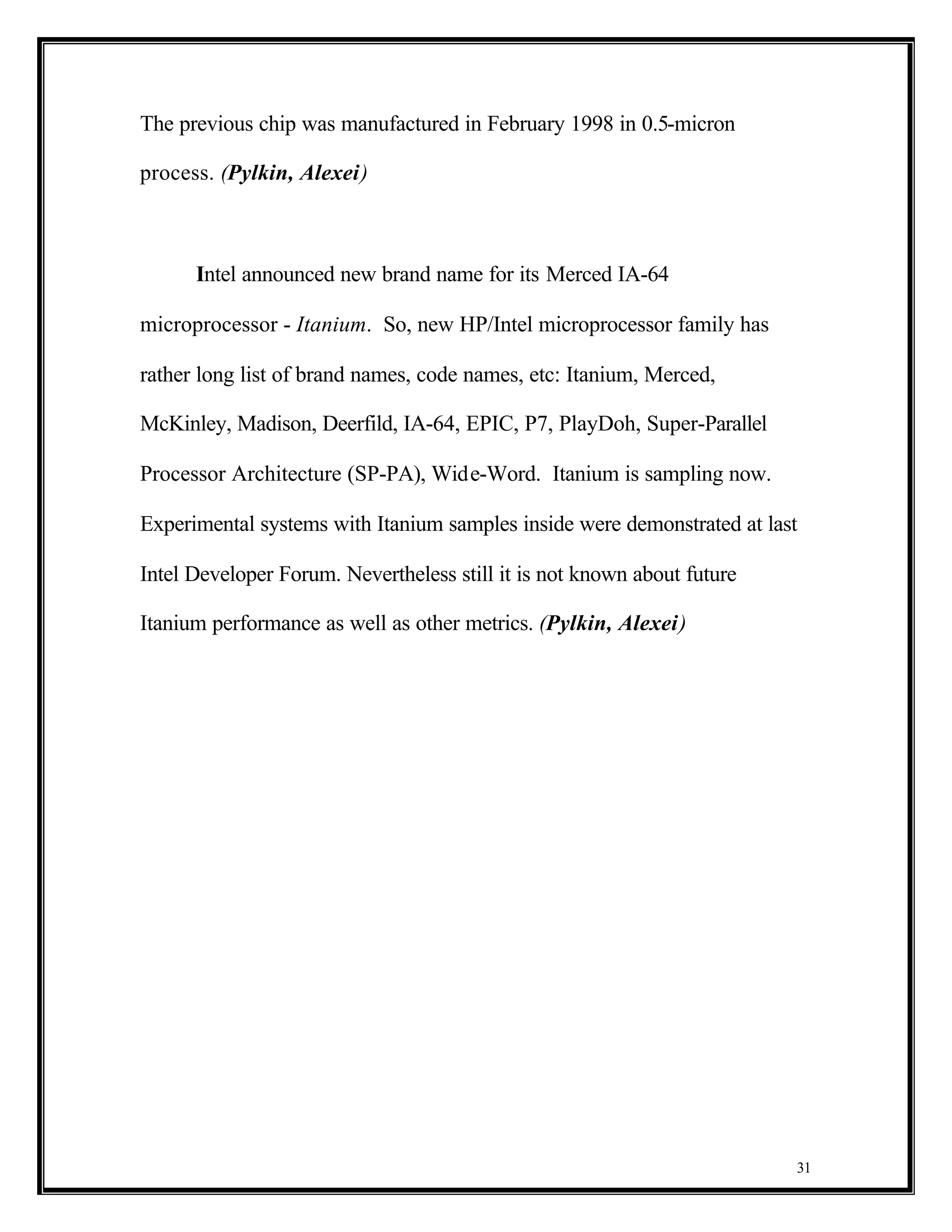 The previous chip was manufactured in February 1998 in 0.5-micron

process. (Pylkin, Alexei)



      Intel announced new brand name for its Merced IA-64

microprocessor - Itanium. So, new HP/Intel microprocessor family has

rather long list of brand names, code names, etc: Itanium, Merced,

McKinley, Madison, Deerfild, IA-64, EPIC, P7, PlayDoh, Super-Parallel

Processor Architecture (SP-PA), Wide-Word. Itanium is sampling now.

Experimental systems with Itanium samples inside were demonstrated at last

Intel Developer Forum. Nevertheless still it is not known about future

Itanium performance as well as other metrics. (Pylkin, Alexei)




                                                                         31
 