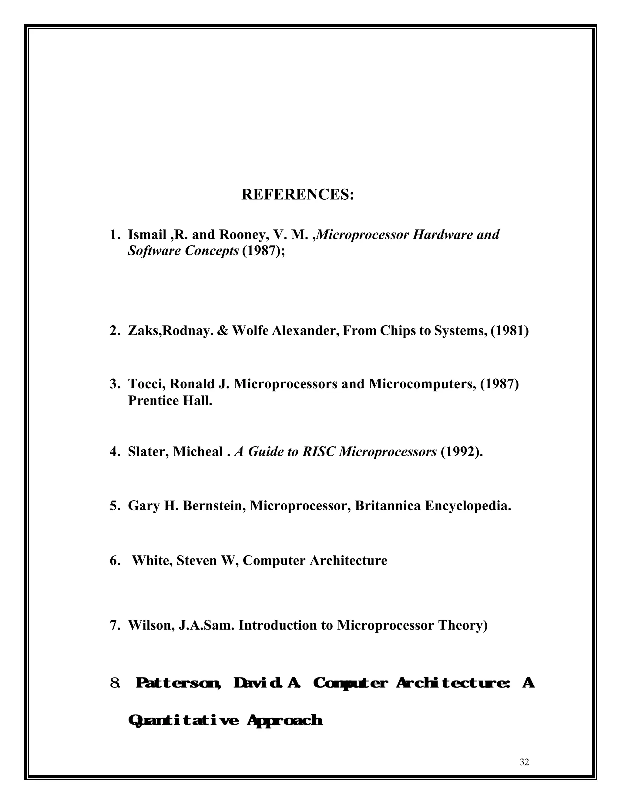 REFERENCES:

1. Ismail ,R. and Rooney, V. M. ,Microprocessor Hardware and
   Software Concepts (1987);




2. Zaks,Rodnay. & Wolfe Alexander, From Chips to Systems, (1981)


3. Tocci, Ronald J. Microprocessors and Microcomputers, (1987)
   Prentice Hall.


4. Slater, Micheal . A Guide to RISC Microprocessors (1992).


5. Gary H. Bernstein, Microprocessor, Britannica Encyclopedia.


6. White, Steven W, Computer Architecture



7. Wilson, J.A.Sam. Introduction to Microprocessor Theory)



8.   Patterson, David.A. C        omputer Architecture: A


     Quantitative Approach



                                                                 32
 