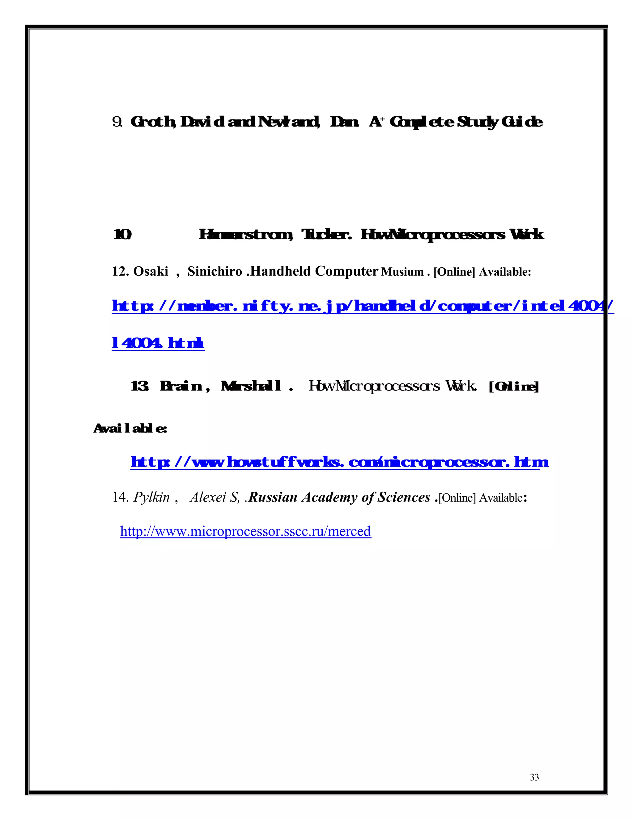 +
  9.    Groth,David and Newland, Dan. A                     Complete Study Guide




  10.                Hammerstrom , Tucker. How Microprocessors Work


  12. Osaki , Sinichiro .Handheld Computer Musium . [Online] Available:

  http://member.nifty.ne.jp/handheld/computer/intel4004/inte


  l4004.html


  13. Brain , Marshall                  .   How Microprocessors Work          . [Online]


Available:

        http://www.howstuffworks.com/microprocessor.htm

  14. Pylkin , Alexei S, .Russian Academy of Sciences .[Online] Available:

       http://www.microprocessor.sscc.ru/merced




                                                                                       33
 