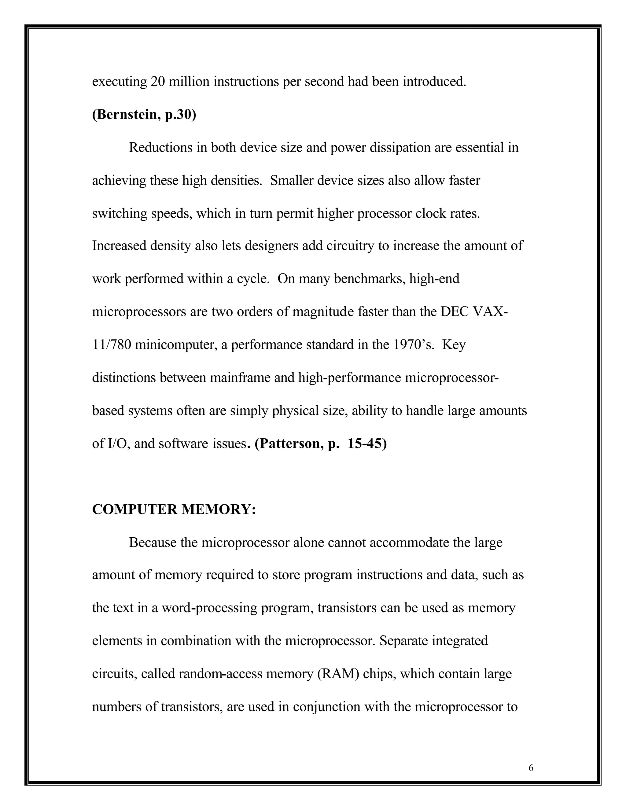 executing 20 million instructions per second had been introduced.

(Bernstein, p.30)

      Reductions in both device size and power dissipation are essential in

achieving these high densities. Smaller device sizes also allow faster

switching speeds, which in turn permit higher processor clock rates.

Increased density also lets designers add circuitry to increase the amount of

work performed within a cycle. On many benchmarks, high-end

microprocessors are two orders of magnitude faster than the DEC VAX-

11/780 minicomputer, a performance standard in the 1970’s. Key

distinctions between mainframe and high-performance microprocessor-

based systems often are simply physical size, ability to handle large amounts

of I/O, and software issues. (Patterson, p. 15-45)



COMPUTER MEMORY:

      Because the microprocessor alone cannot accommodate the large

amount of memory required to store program instructions and data, such as

the text in a word-processing program, transistors can be used as memory

elements in combination with the microprocessor. Separate integrated

circuits, called random-access memory (RAM) chips, which contain large

numbers of transistors, are used in conjunction with the microprocessor to



                                                                                6
 
