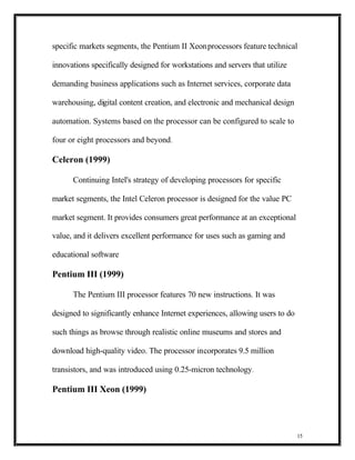 specific markets segments, the Pentium II Xeon processors feature technical

innovations specifically designed for workstations and servers that utilize

demanding business applications such as Internet services, corporate data

warehousing, digital content creation, and electronic and mechanical design

automation. Systems based on the processor can be configured to scale to

four or eight processors and beyond .

Celeron (1999)

      Continuing Intel's strategy of developing processors for specific

market segments, the Intel Celeron processor is designed for the value PC

market segment. It provides consumers great performance at an exceptional

value, and it delivers excellent performance for uses such as gaming and

educational software

Pentium III (1999)

      The Pentium III processor features 70 new instructions. It was

designed to significantly enhance Internet experiences, allowing users to do

such things as browse through realistic online museums and stores and

download high-quality video. The processor incorporates 9.5 million

transistors, and was introduced using 0.25-micron technology.

Pentium III Xeon (1999)




                                                                               15
 