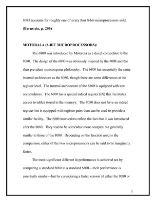 8085 accounts for roughly one of every four 8-bit microprocessors sold.

(Bernstein, p. 206)



MOTORALA (8-BIT MICROPROCESSORS):

          The 6800 was introduced by Motorola as a direct competitor to the

8080. The design of the 6800 was obviously inspired by the 8008 and the

then prevalent minicomputer philosophy. The 6800 has essentially the same

internal architecture as the 8080, though there are some differences at the

register level. The internal architecture of the 6800 is equipped with tow

accumulators. The 6800 has a special indeed register (IX) that facilitates

access to tables stored in the memory. The 8080 does not have an indeed

register but is equipped with register pairs than can be used to provide a

similar facility. The 6800 instructions reflect the fact that it was introduced

after the 8080. They tend to be somewhat more complex but generally

similar to those of the 8080. Depending on the function used in the

comparison, either of the two microprocessors can be said to be marginally

faster.

          The most significant different in performance is achieved not by

comparing a standard 8080 to a standard 6800—their performance is

essentially similar—but by considering a faster version of either the 8080 or



                                                                                  21
 