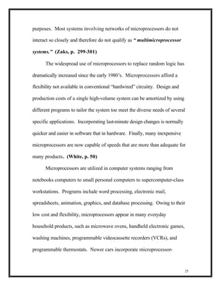 purposes. Most systems involving networks of microprocessors do not

interact so closely and therefore do not qualify as “ multimicroprocessor

systems.” (Zaks, p. 299-301)

      The widespread use of microprocessors to replace random logic has

dramatically increased since the early 1980’s. Microprocessors afford a

flexibility not available in conventional “hardwired” circuitry. Design and

production costs of a single high-volume system can be amortized by using

different programs to tailor the system toe meet the diverse needs of several

specific applications. Incorporating last-minute design changes is normally

quicker and easier in software that in hardware. Finally, many inexpensive

microprocessors are now capable of speeds that are more than adequate for

many products. (White, p. 50)

      Microprocessors are utilized in computer systems ranging from

notebooks computers to small personal computers to supercomputer-class

workstations. Programs include word processing, electronic mail,

spreadsheets, animation, graphics, and database processing. Owing to their

low cost and flexibility, microprocessors appear in many everyday

household products, such as microwave ovens, handheld electronic games,

washing machines, programmable videocassette recorders (VCRs), and

programmable thermostats. Newer cars incorporate microprocessor-



                                                                              25
 