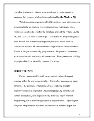 controlled ignition and emission systems to improve engine operation,

increasing fuel economy while reducing pollution.(Really, Mark, p. 50)

      With the continuing progress of LSI technology, most microprocessor

systems actually use multiple processors distributed over several chips.

Processors can often be found in the peripheral chips of the system, i.e., the

PIO, the UART, or other system chips. This makes the programming tasks

more difficult than with traditional systems; however, it does result in

standardized systems, All of the traditional chips that were merely interface

devices in the past are now fully programmable. Programmed instructions

are sent to these devices by the microprocessor. These processors, residing

in peripheral devices, should be considered as slaves.



FUTURE TRENDS:

      Cheaper systems will result from greater integration of support

circuitry within the microprocessor chip. The trend of incorporating larger

portions of the computer system may advance to placing multiple

microprocessors on a single chip. Additional processing capacity will

support abstractions, such as productivity-motivated object-oriented

programming, while maintaining acceptable response times. Higher degrees

of system integration and additional performance on a chip will open new



                                                                                26
 