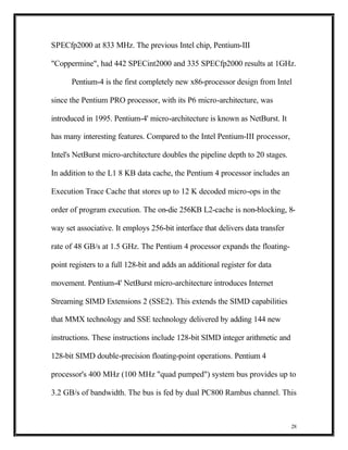 SPECfp2000 at 833 MHz. The previous Intel chip, Pentium-III

"Coppermine", had 442 SPECint2000 and 335 SPECfp2000 results at 1GHz.

      Pentium-4 is the first completely new x86-processor design from Intel

since the Pentium PRO processor, with its P6 micro-architecture, was

introduced in 1995. Pentium-4' micro-architecture is known as NetBurst. It

has many interesting features. Compared to the Intel Pentium-III processor,

Intel's NetBurst micro-architecture doubles the pipeline depth to 20 stages.

In addition to the L1 8 KB data cache, the Pentium 4 processor includes an

Execution Trace Cache that stores up to 12 K decoded micro-ops in the

order of program execution. The on-die 256KB L2-cache is non-blocking, 8-

way set associative. It employs 256-bit interface that delivers data transfer

rate of 48 GB/s at 1.5 GHz. The Pentium 4 processor expands the floating-

point registers to a full 128-bit and adds an additional register for data

movement. Pentium-4' NetBurst micro-architecture introduces Internet

Streaming SIMD Extensions 2 (SSE2). This extends the SIMD capabilities

that MMX technology and SSE technology delivered by adding 144 new

instructions. These instructions include 128-bit SIMD integer arithmetic and

128-bit SIMD double-precision floating-point operations. Pentium 4

processor's 400 MHz (100 MHz "quad pumped") system bus provides up to

3.2 GB/s of bandwidth. The bus is fed by dual PC800 Rambus channel. This



                                                                                28
 
