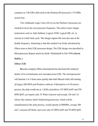 compares to 1.06 GB/s delivered on the Pentium-III processor's 133-MHz

system bus.

      Two Arithmetic Logic Units (ALUs) on the Pentium 4 processor are

clocked at twice the core processor frequency. This allows basic integer

instructions such as Add, Subtract, Logical AND, Logical OR, etc. to

execute in a half clock cycle. The integer register file runs also runs at the

double frequency. Interesting is that this method was firstly introduced by

Elbrus team in their E2K processor design. The E2K design was described in

Microprocessor Report article by Keith Diefendorff in Feb 1999.(Alexin

Pylkin, )

Elbrus E2K

      Russian company Elbrus International has disclosed the technical

details of its revolutionary new microprocessor E2K. The microprocessor

will function 3 to 5 times more quickly than Intel Merced while still running

all legacy MS DOS and Windows software. Fabricated in a 0.18-micron

process, the chip would run at 1.2GHz and deliver 135 SPECint95 and 350

SPECfp95, yet require only 35 Watts of power and occupy 126 mm2 of

silicon. By contrast, Intel's forthcoming processor, which will be

manufactured in the same process, would operate at 800MHz, occupy 300

mm2, consume 60 Watts, and score only 45 SPECint95 and 70 SPECfp95.



                                                                                 29
 