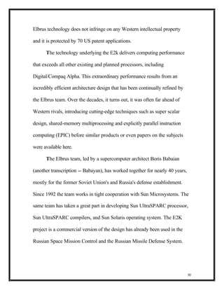 Elbrus technology does not infringe on any Western intellectual property

and it is protected by 70 US patent applications.

      The technology underlying the E2k delivers computing performance

that exceeds all other existing and planned processors, including

Digital/Compaq Alpha. This extraordinary performance results from an

incredibly efficient architecture design that has been continually refined by

the Elbrus team. Over the decades, it turns out, it was often far ahead of

Western rivals, introducing cutting-edge techniques such as super scalar

design, shared-memory multiprocessing and explicitly parallel instruction

computing (EPIC) before similar products or even papers on the subjects

were available here.

      The Elbrus team, led by a supercomputer architect Boris Babaian

(another transcription -- Babayan), has worked together for nearly 40 years,

mostly for the former Soviet Union's and Russia's defense establishment.

Since 1992 the team works in tight cooperation with Sun Microsystems. The

same team has taken a great part in developing Sun UltraSPARC processor,

Sun UltraSPARC compilers, and Sun Solaris operating system. The E2K

project is a commercial version of the design has already been used in the

Russian Space Mission Control and the Russian Missile Defense System.




                                                                                30
 