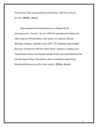 The previous chip was manufactured in February 1998 in 0.5-micron

process. (Pylkin, Alexei)



      Intel announced new brand name for its Merced IA-64

microprocessor - Itanium. So, new HP/Intel microprocessor family has

rather long list of brand names, code names, etc: Itanium, Merced,

McKinley, Madison, Deerfild, IA-64, EPIC, P7, PlayDoh, Super-Parallel

Processor Architecture (SP-PA), Wide-Word. Itanium is sampling now.

Experimental systems with Itanium samples inside were demonstrated at last

Intel Developer Forum. Nevertheless still it is not known about future

Itanium performance as well as other metrics. (Pylkin, Alexei)




                                                                         31
 