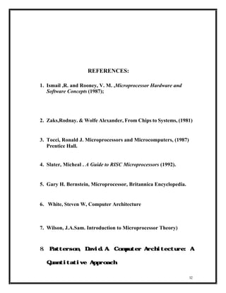 REFERENCES:

1. Ismail ,R. and Rooney, V. M. ,Microprocessor Hardware and
   Software Concepts (1987);




2. Zaks,Rodnay. & Wolfe Alexander, From Chips to Systems, (1981)


3. Tocci, Ronald J. Microprocessors and Microcomputers, (1987)
   Prentice Hall.


4. Slater, Micheal . A Guide to RISC Microprocessors (1992).


5. Gary H. Bernstein, Microprocessor, Britannica Encyclopedia.


6. White, Steven W, Computer Architecture



7. Wilson, J.A.Sam. Introduction to Microprocessor Theory)



8.   Patterson, David.A. C        omputer Architecture: A


     Quantitative Approach



                                                                 32
 