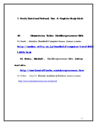 +
  9.    Groth,David and Newland, Dan. A                     Complete Study Guide




  10.                Hammerstrom , Tucker. How Microprocessors Work


  12. Osaki , Sinichiro .Handheld Computer Musium . [Online] Available:

  http://member.nifty.ne.jp/handheld/computer/intel4004/inte


  l4004.html


  13. Brain , Marshall                  .   How Microprocessors Work          . [Online]


Available:

        http://www.howstuffworks.com/microprocessor.htm

  14. Pylkin , Alexei S, .Russian Academy of Sciences .[Online] Available:

       http://www.microprocessor.sscc.ru/merced




                                                                                       33
 