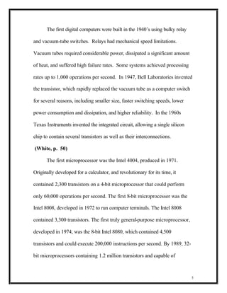 The first digital computers were built in the 1940’s using bulky relay

and vacuum-tube switches. Relays had mechanical speed limitations.

Vacuum tubes required considerable power, dissipated a significant amount

of heat, and suffered high failure rates. Some systems achieved processing

rates up to 1,000 operations per second. In 1947, Bell Laboratories invented

the transistor, which rapidly replaced the vacuum tube as a computer switch

for several reasons, including smaller size, faster switching speeds, lower

power consumption and dissipation, and higher reliability. In the 1960s

Texas Instruments invented the integrated circuit, allowing a single silicon

chip to contain several transistors as well as their interconnections.

(White, p. 50)

      The first microprocessor was the Intel 4004, produced in 1971.

Originally developed for a calculator, and revolutionary for its time, it

contained 2,300 transistors on a 4-bit microprocessor that could perform

only 60,000 operations per second. The first 8-bit microprocessor was the

Intel 8008, developed in 1972 to run computer terminals. The Intel 8008

contained 3,300 transistors. The first truly general-purpose microprocessor,

developed in 1974, was the 8-bit Intel 8080, which contained 4,500

transistors and could execute 200,000 instructions per second. By 1989, 32-

bit microprocessors containing 1.2 million transistors and capable of



                                                                               5
 