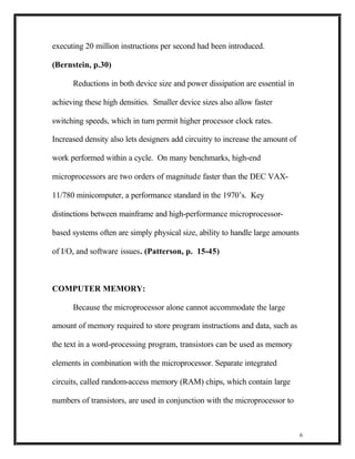 executing 20 million instructions per second had been introduced.

(Bernstein, p.30)

      Reductions in both device size and power dissipation are essential in

achieving these high densities. Smaller device sizes also allow faster

switching speeds, which in turn permit higher processor clock rates.

Increased density also lets designers add circuitry to increase the amount of

work performed within a cycle. On many benchmarks, high-end

microprocessors are two orders of magnitude faster than the DEC VAX-

11/780 minicomputer, a performance standard in the 1970’s. Key

distinctions between mainframe and high-performance microprocessor-

based systems often are simply physical size, ability to handle large amounts

of I/O, and software issues. (Patterson, p. 15-45)



COMPUTER MEMORY:

      Because the microprocessor alone cannot accommodate the large

amount of memory required to store program instructions and data, such as

the text in a word-processing program, transistors can be used as memory

elements in combination with the microprocessor. Separate integrated

circuits, called random-access memory (RAM) chips, which contain large

numbers of transistors, are used in conjunction with the microprocessor to



                                                                                6
 