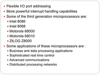  Flexible I/O port addressing
 More powerful interrupt handling capabilities
 Some of the third generation microprocessors are:
 Intel 8086
 Intel 8088
 Motorola 68000
 Motorola 68010
 ZILOG Z8000
 Some applications of these microprocessors are :
 Business and data processing applications
 Sophisticated real time control
 Advanced communications
 Distributed processing networks
 