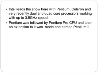  Intel leads the show here with Pentium, Celeron and
very recently dual and quad core processors working
with up to 3.5GHz speed.
 Pentium was followed by Pentium Pro CPU and later
an extension to it was made and named Pentium II.
 