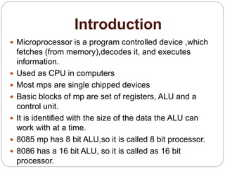 Introduction
 Microprocessor is a program controlled device ,which
fetches (from memory),decodes it, and executes
information.
 Used as CPU in computers
 Most mps are single chipped devices
 Basic blocks of mp are set of registers, ALU and a
control unit.
 It is identified with the size of the data the ALU can
work with at a time.
 8085 mp has 8 bit ALU,so it is called 8 bit processor.
 8086 has a 16 bit ALU, so it is called as 16 bit
processor.
 