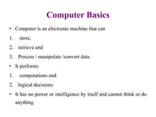 Computer Basics
• Computer is an electronic machine that can
1. store,
2. retrieve and
3. Process / manipulate /convert data.
• It performs
1. computations and
2. logical decisions
• It has no power or intelligence by itself and cannot think or do
anything
 
