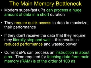 The Main Memory Bottleneck
• Modern super-fast uPs can process a huge
amount of data in a short duration
• They require quick access to data to maximize
their performance
• If they don’t receive the data that they require,
they literally stop and wait – this results in
reduced performance and wasted power
• Current uPs can process an instruction in about
a ns. Time required for fetching data from main
memory (RAM) is of the order of 100 ns
 
