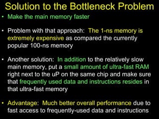 Solution to the Bottleneck Problem
• Make the main memory faster
• Problem with that approach: The 1-ns memory is
extremely expensive as compared the currently
popular 100-ns memory
• Another solution: In addition to the relatively slow
main memory, put a small amount of ultra-fast RAM
right next to the uP on the same chip and make sure
that frequently used data and instructions resides in
that ultra-fast memory
• Advantage: Much better overall performance due to
fast access to frequently-used data and instructions
 