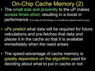 On-Chip Cache Memory (2)
• The small size and proximity to the uP makes
access times short, resulting in a boost in
performance (it is easy to find things in a small box placed next to you)
• uPs predict what data will be required for future
calculations and pre-fetches that data and
places it in the cache so that it is available
immediately when the need arises
• The speed-advantage of cache memory is
greatly dependent on the algorithm used for
deciding about what to put in cache or not
 