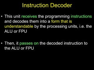 Instruction Decoder
• This unit receives the programming instructions
and decodes them into a form that is
understandable by the processing units, i.e. the
ALU or FPU
• Then, it passes on the decoded instruction to
the ALU or FPU
 